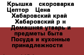 Крышка - скороварка Цептор › Цена ­ 10 000 - Хабаровский край, Хабаровский р-н Домашняя утварь и предметы быта » Посуда и кухонные принадлежности   